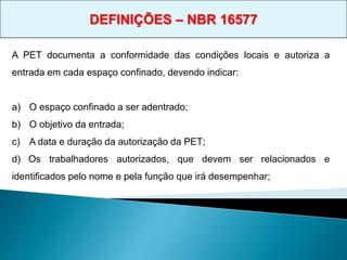 A PET documenta a conformidade das condições locais e autoriza a
entrada em cada espaço confinado, devendo indicar:
a) O espaço confinado a ser adentrado;
b) O objetivo da entrada;
c) A data e duração da autorização da PET;
d) Os trabalhadores autorizados, que devem ser relacionados e
identificados pelo nome e pela função que irá desempenhar;
DEFINIÇÕES – NBR 16577
 