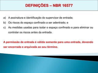 a) A assinatura e identificação do supervisor de entrada;
b) Os riscos do espaço confinado a ser adentrado; e
c) As medidas usadas para isolar o espaço confinado e para eliminar ou
controlar os riscos antes da entrada.
A permissão de entrada é válida somente para uma entrada, devendo
ser encerrada e arquivada ao seu término.
DEFINIÇÕES – NBR 16577
 