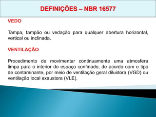 VEDO
Tampa, tampão ou vedação para qualquer abertura horizontal,
vertical ou inclinada.
VENTILAÇÃO
Procedimento de movimentar continuamente uma atmosfera
limpa para o interior do espaço confinado, de acordo com o tipo
de contaminante, por meio de ventilação geral diluidora (VGD) ou
ventilação local exaustora (VLE).
DEFINIÇÕES – NBR 16577
 