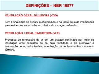 VENTILAÇÃO GERAL DILUIDORA (VGD)
Tem a finalidade de axaurir o contaminante na fonte ou suas imediações
para evitar que se espalhe no interior do espaço confinado.
VENTILAÇÃO LOCAL EXAUSTORA (VLE)
Processo de renovação do ar em um espaço confinado por meio de
insuflação e/ou exaustão de ar, cuja finalidade é de promover a
renovação de ar, redução de concentração de contaminantes e conforto
térmico.
DEFINIÇÕES – NBR 16577
 