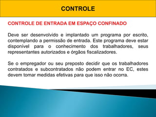 CONTROLE
CONTROLE DE ENTRADA EM ESPAÇO CONFINADO
Deve ser desenvolvido e implantado um programa por escrito,
contemplando a permissão de entrada. Este programa deve estar
disponível para o conhecimento dos trabalhadores, seus
representantes autorizados e órgãos fiscalizadores.
Se o empregador ou seu preposto decidir que os trabalhadores
contratados e subcontratados não podem entrar no EC, estes
devem tomar medidas efetivas para que isso não ocorra.
 