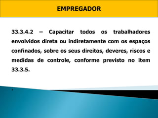 EMPREGADOR
33.3.4.2 – Capacitar todos os trabalhadores
envolvidos direta ou indiretamente com os espaços
confinados, sobre os seus direitos, deveres, riscos e
medidas de controle, conforme previsto no item
33.3.5.
.
 
