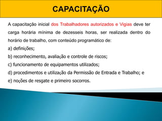 CAPACITAÇÃO
A capacitação inicial dos Trabalhadores autorizados e Vigias deve ter
carga horária mínima de dezesseis horas, ser realizada dentro do
horário de trabalho, com conteúdo programático de:
a) definições;
b) reconhecimento, avaliação e controle de riscos;
c) funcionamento de equipamentos utilizados;
d) procedimentos e utilização da Permissão de Entrada e Trabalho; e
e) noções de resgate e primeiro socorros.
 