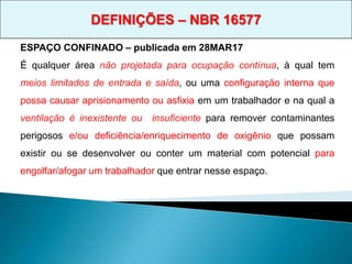 ESPAÇO CONFINADO – publicada em 28MAR17
É qualquer área não projetada para ocupação contínua, à qual tem
meios limitados de entrada e saída, ou uma configuração interna que
possa causar aprisionamento ou asfixia em um trabalhador e na qual a
ventilação é inexistente ou insuficiente para remover contaminantes
perigosos e/ou deficiência/enriquecimento de oxigênio que possam
existir ou se desenvolver ou conter um material com potencial para
engolfar/afogar um trabalhador que entrar nesse espaço.
DEFINIÇÕES – NBR 16577
 