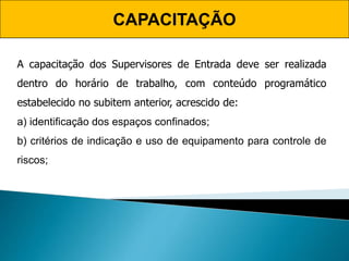 CAPACITAÇÃO
A capacitação dos Supervisores de Entrada deve ser realizada
dentro do horário de trabalho, com conteúdo programático
estabelecido no subitem anterior, acrescido de:
a) identificação dos espaços confinados;
b) critérios de indicação e uso de equipamento para controle de
riscos;
 