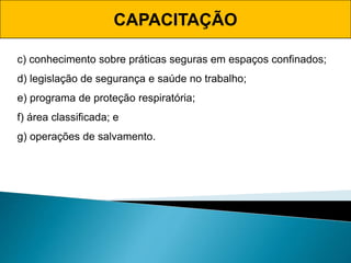 CAPACITAÇÃO
c) conhecimento sobre práticas seguras em espaços confinados;
d) legislação de segurança e saúde no trabalho;
e) programa de proteção respiratória;
f) área classificada; e
g) operações de salvamento.
 
