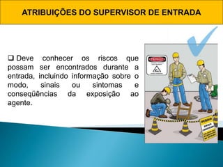 ATRIBUIÇÕES DO SUPERVISOR DE ENTRADA
 Deve conhecer os riscos que
possam ser encontrados durante a
entrada, incluindo informação sobre o
modo, sinais ou sintomas e
conseqüências da exposição ao
agente.
 