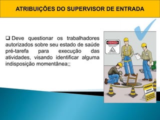 ATRIBUIÇÕES DO SUPERVISOR DE ENTRADA
 Deve questionar os trabalhadores
autorizados sobre seu estado de saúde
pré-tarefa para execução das
atividades, visando identificar alguma
indisposição momentânea;;
 
