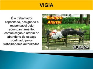 É o trabalhador
capacitado, designado e
responsável pelo
acompanhamento,
comunicação e ordem de
abandono do espaço
confinado pelos
trabalhadores autorizados.
VIGIA
 