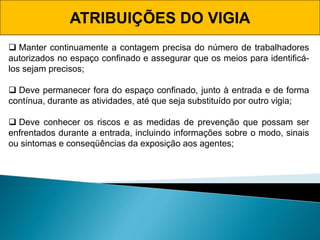ATRIBUIÇÕES DO VIGIA
 Manter continuamente a contagem precisa do número de trabalhadores
autorizados no espaço confinado e assegurar que os meios para identificá-
los sejam precisos;
 Deve permanecer fora do espaço confinado, junto à entrada e de forma
contínua, durante as atividades, até que seja substituído por outro vigia;
 Deve conhecer os riscos e as medidas de prevenção que possam ser
enfrentados durante a entrada, incluindo informações sobre o modo, sinais
ou sintomas e conseqüências da exposição aos agentes;
 