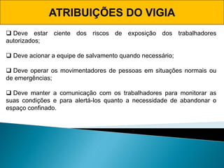ATRIBUIÇÕES DO VIGIA
 Deve estar ciente dos riscos de exposição dos trabalhadores
autorizados;
 Deve acionar a equipe de salvamento quando necessário;
 Deve operar os movimentadores de pessoas em situações normais ou
de emergências;
 Deve manter a comunicação com os trabalhadores para monitorar as
suas condições e para alertá-los quanto a necessidade de abandonar o
espaço confinado.
 
