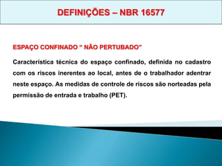 ESPAÇO CONFINADO “ NÃO PERTUBADO”
Característica técnica do espaço confinado, definida no cadastro
com os riscos inerentes ao local, antes de o trabalhador adentrar
neste espaço. As medidas de controle de riscos são norteadas pela
permissão de entrada e trabalho (PET).
DEFINIÇÕES – NBR 16577
 