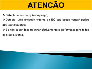 ATENÇÃO
 Detectar uma condição de perigo;
 Detectar uma situação externa do EC que possa causar perigo
aos trabalhadores;
 Se não puder desempenhar efetivamente e de forma segura todos
os seus deveres.
 