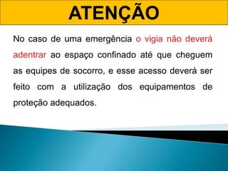 ATENÇÃO
No caso de uma emergência o vigia não deverá
adentrar ao espaço confinado até que cheguem
as equipes de socorro, e esse acesso deverá ser
feito com a utilização dos equipamentos de
proteção adequados.
 