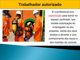 É o profissional com
capacitação para entrar no
espaço confinado, que
recebe autorização do
empregador ou seu
preposto, ciente dos seus
direitos e deveres e com
conhecimento dos riscos e
das medidas de controle
Trabalhador autorizado
 