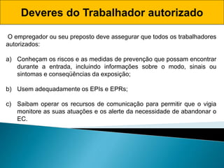 Deveres do Trabalhador autorizado
O empregador ou seu preposto deve assegurar que todos os trabalhadores
autorizados:
a) Conheçam os riscos e as medidas de prevenção que possam encontrar
durante a entrada, incluindo informações sobre o modo, sinais ou
sintomas e conseqüências da exposição;
b) Usem adequadamente os EPIs e EPRs;
c) Saibam operar os recursos de comunicação para permitir que o vigia
monitore as suas atuações e os alerte da necessidade de abandonar o
EC.
 