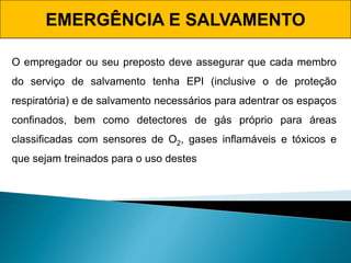 EMERGÊNCIA E SALVAMENTO
O empregador ou seu preposto deve assegurar que cada membro
do serviço de salvamento tenha EPI (inclusive o de proteção
respiratória) e de salvamento necessários para adentrar os espaços
confinados, bem como detectores de gás próprio para áreas
classificadas com sensores de O2, gases inflamáveis e tóxicos e
que sejam treinados para o uso destes
 