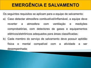 EMERGÊNCIA E SALVAMENTO
Os seguintes requisitos se aplicam para a equipe de salvamento:
a) Caso detectar atmosfera combustível/inflamável, a equipe deve
reverter a atmosfera com ventilação e medições
comprobatórias, com detectores de gases e equipamentos
elétricos/eletrônicos adequados para áreas classificadas;
b) Cada membro do serviço de salvamento deve possuir aptidão
física e mental compatível com a atividade a ser
desempenhada;
 