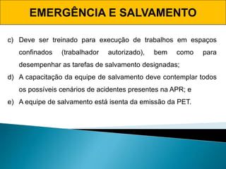 EMERGÊNCIA E SALVAMENTO
c) Deve ser treinado para execução de trabalhos em espaços
confinados (trabalhador autorizado), bem como para
desempenhar as tarefas de salvamento designadas;
d) A capacitação da equipe de salvamento deve contemplar todos
os possíveis cenários de acidentes presentes na APR; e
e) A equipe de salvamento está isenta da emissão da PET.
 