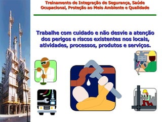 Treinamento de Integração de Segurança, Saúde
 Ocupacional, Proteção ao Meio Ambiente e Qualidade




Trabalhe com cuidado e não desvie a atenção
  dos perigos e riscos existentes nos locais,
 atividades, processos, produtos e serviços.
 