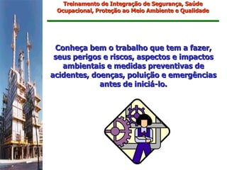 Treinamento de Integração de Segurança, Saúde
 Ocupacional, Proteção ao Meio Ambiente e Qualidade




 Conheça bem o trabalho que tem a fazer,
 seus perigos e riscos, aspectos e impactos
   ambientais e medidas preventivas de
acidentes, doenças, poluição e emergências
             antes de iniciá-lo.
 