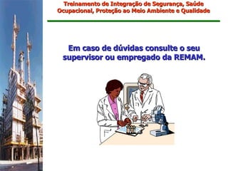 Treinamento de Integração de Segurança, Saúde
Ocupacional, Proteção ao Meio Ambiente e Qualidade




  Em caso de dúvidas consulte o seu
 supervisor ou empregado da REMAM.
 