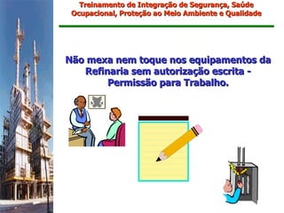 Treinamento de Integração de Segurança, Saúde
 Ocupacional, Proteção ao Meio Ambiente e Qualidade




Não mexa nem toque nos equipamentos da
   Refinaria sem autorização escrita -
        Permissão para Trabalho.
 