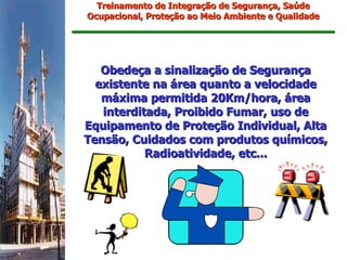 Treinamento de Integração de Segurança, Saúde
Ocupacional, Proteção ao Meio Ambiente e Qualidade




   Obedeça a sinalização de Segurança
  existente na área quanto a velocidade
   máxima permitida 20Km/hora, área
   interditada, Proibido Fumar, uso de
Equipamento de Proteção Individual, Alta
Tensão, Cuidados com produtos químicos,
           Radioatividade, etc...
 