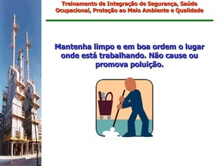 Treinamento de Integração de Segurança, Saúde
Ocupacional, Proteção ao Meio Ambiente e Qualidade




Mantenha limpo e em boa ordem o lugar
 onde está trabalhando. Não cause ou
          promova poluição.
 