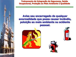 Treinamento de Integração de Segurança, Saúde
Ocupacional, Proteção ao Meio Ambiente e Qualidade




   Avise seu encarregado de qualquer
anormalidade que possa causar incêndio,
 poluição ao meio ambiente ou acidente
                pessoal.
 