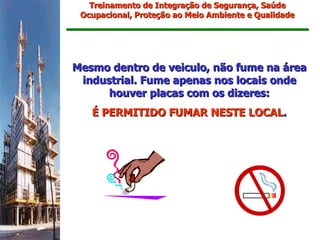 Treinamento de Integração de Segurança, Saúde
 Ocupacional, Proteção ao Meio Ambiente e Qualidade




Mesmo dentro de veiculo, não fume na área
 industrial. Fume apenas nos locais onde
      houver placas com os dizeres:
   É PERMITIDO FUMAR NESTE LOCAL.
 