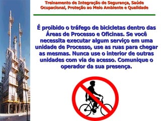 Treinamento de Integração de Segurança, Saúde
  Ocupacional, Proteção ao Meio Ambiente e Qualidade




 É proibido o tráfego de bicicletas dentro das
     Áreas de Processo e Oficinas. Se você
  necessita executar algum serviço em uma
unidade de Processo, use as ruas para chegar
  as mesmas. Nunca use o interior de outras
  unidades com via de acesso. Comunique o
          operador da sua presença.
 