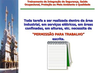Treinamento de Integração de Segurança, Saúde
Ocupacional, Proteção ao Meio Ambiente e Qualidade




Toda tarefa a ser realizada dentro da área
industrial, em serviços elétricos, em áreas
 confinadas, em alturas, etc. necessita de
     "PERMISSÃO PARA TRABALHO”
              escrita.
 