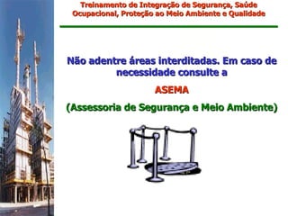 Treinamento de Integração de Segurança, Saúde
 Ocupacional, Proteção ao Meio Ambiente e Qualidade




Não adentre áreas interditadas. Em caso de
         necessidade consulte a
                      ASEMA
(Assessoria de Segurança e Meio Ambiente)
 