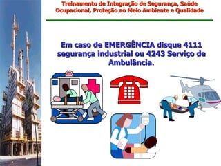 Treinamento de Integração de Segurança, Saúde
Ocupacional, Proteção ao Meio Ambiente e Qualidade




 Em caso de EMERGÊNCIA disque 4111
segurança industrial ou 4243 Serviço de
             Ambulância.
 
