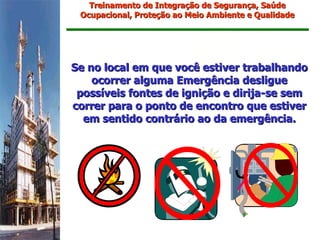 Treinamento de Integração de Segurança, Saúde
 Ocupacional, Proteção ao Meio Ambiente e Qualidade




Se no local em que você estiver trabalhando
    ocorrer alguma Emergência desligue
 possíveis fontes de ignição e dirija-se sem
correr para o ponto de encontro que estiver
  em sentido contrário ao da emergência.
 