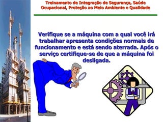 Treinamento de Integração de Segurança, Saúde
  Ocupacional, Proteção ao Meio Ambiente e Qualidade




 Verifique se a máquina com a qual você irá
  trabalhar apresenta condições normais de
funcionamento e está sendo aterrada. Após o
  serviço certifique-se de que a máquina foi
                   desligada.
 