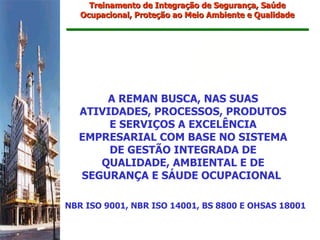 Treinamento de Integração de Segurança, Saúde
   Ocupacional, Proteção ao Meio Ambiente e Qualidade




      A REMAN BUSCA, NAS SUAS
  ATIVIDADES, PROCESSOS, PRODUTOS
       E SERVIÇOS A EXCELÊNCIA
  EMPRESARIAL COM BASE NO SISTEMA
       DE GESTÃO INTEGRADA DE
     QUALIDADE, AMBIENTAL E DE
  SEGURANÇA E SÁUDE OCUPACIONAL

NBR ISO 9001, NBR ISO 14001, BS 8800 E OHSAS 18001
 