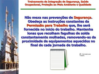 Treinamento de Integração de Segurança, Saúde
  Ocupacional, Proteção ao Meio Ambiente e Qualidade




   Não mexa nas prevenções de Segurança.
     Obedeça as instruções constantes da
    Permissão para Trabalho que, lhe será
  fornecida no inicio do trabalho. Mantenha
    lonas que recolham fagulhas de solda
constantemente molhadas, removendo-as da
proximidade de equipamentos aquecidos no
      final de cada jornada de trabalho.

                                           PT - Permissão para
                                           Trabalho
 