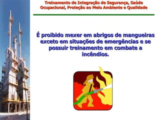 Treinamento de Integração de Segurança, Saúde
 Ocupacional, Proteção ao Meio Ambiente e Qualidade




É proibido mexer em abrigos de mangueiras
 exceto em situações de emergências e se
     possuir treinamento em combate a
                  incêndios.
 