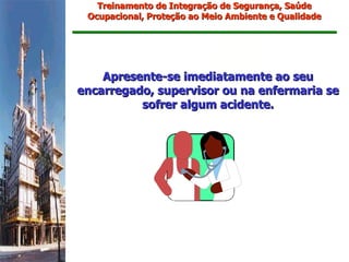 Treinamento de Integração de Segurança, Saúde
 Ocupacional, Proteção ao Meio Ambiente e Qualidade




    Apresente-se imediatamente ao seu
encarregado, supervisor ou na enfermaria se
          sofrer algum acidente.
 