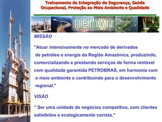 Treinamento de Integração de Segurança, Saúde
   Ocupacional, Proteção ao Meio Ambiente e Qualidade




MISSÂO

"Atuar intensivamente no mercado de derivados
de petróleo e energia da Região Amazônica, produzindo,
comercializando e prestando serviços de forma rentável
com qualidade garantida PETROBRAS, em harmonia com
o meio ambiente e contribuindo para o desenvolvimento
regional."

VISÃO

" Ser uma unidade de negócios competitiva, com clientes
satisfeitos e ecologicamente correta."
 