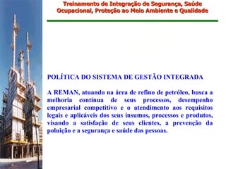 Treinamento de Integração de Segurança, Saúde
   Ocupacional, Proteção ao Meio Ambiente e Qualidade




POLÍTICA DO SISTEMA DE GESTÃO INTEGRADA

A REMAN, atuando na área de refino de petróleo, busca a
melhoria contínua de seus processos, desempenho
empresarial competitivo e o atendimento aos requisitos
legais e aplicáveis dos seus insumos, processos e produtos,
visando a satisfação de seus clientes, a prevenção da
poluição e a segurança e saúde das pessoas.
 