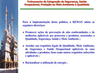 Treinamento de Integração de Segurança, Saúde
 Ocupacional, Proteção ao Meio Ambiente e Qualidade




Para a implementação desta política, a REMAN adota as
seguintes diretrizes:

• Promover ações de prevenção de não conformidades e de
  melhorias aplicáveis aos processos e produtos, associadas a
  Qualidade, Segurança, Saúde e Meio Ambiente ;

• Atender aos requisitos legais de Qualidade, Meio Ambiente,
  de Segurança e Saúde Ocupacional aplicáveis às suas
  atividades e produtos, bem como outros requisitos subscritos
  e aplicáveis ;

• Racionalizar a utilização de energia ;
 