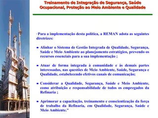 Treinamento de Integração de Segurança, Saúde
    Ocupacional, Proteção ao Meio Ambiente e Qualidade




"Para a implementação desta política, a REMAN adota as seguintes
diretrizes:

• Alinhar o Sistema de Gestão Integrada de Qualidade, Segurança,
  Saúde e Meio Ambiente ao planejamento estratégico, prevendo os
  recursos essenciais para a sua implementação ;

• Atuar de forma integrada à comunidade e às demais partes
  interessadas, nas questões de Meio Ambiente, Saúde, Segurança e
  Qualidade, estabelecendo efetivos canais de comunicação;

• Considerar a Qualidade, Segurança, Saúde e Meio Ambiente,
  como atribuição e responsabilidade de todos os empregados da
  Refinaria ;

• Aprimorar a capacitação, treinamento e conscientização da força
  de trabalho da Refinaria, em Qualidade, Segurança, Saúde e
  Meio Ambiente."
 