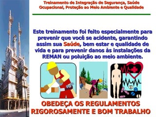 Treinamento de Integração de Segurança, Saúde
  Ocupacional, Proteção ao Meio Ambiente e Qualidade




Este treinamento foi feito especialmente para
  prevenir que você se acidente, garantindo
  assim sua Saúde, bem estar e qualidade de
 vida e para prevenir danos às instalações da
    REMAN ou poluição ao meio ambiente.




   OBEDEÇA OS REGULAMENTOS
RIGOROSAMENTE E BOM TRABALHO
 