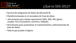 ¿Qué es SSIS 2012?
• Servicio de Integración de Datos de Microsoft BI.
• Plataforma basada en el conceptos de Flujo de datos.
• Herramienta para realizar operaciones DML, DDL, DCL (grant,
revoke), TCL( transactions, commint, rollback).
• Herramienta para automatizar el mantenimiento y administración de
base de datos.
• Todo lo que puedas imaginar.

 