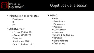 Objetivos de la sesión
• Introducción de conceptos.
• Problemas
• BI
• ETL

• SSIS Overview
•
•
•
•
•

¿Porqué SSIS 2012?.
¿Qué es SSIS 2012?
Evolución
Arquitectura SSIS
Entorno de desarrollo

• DEMO.
•
•
•
•
•
•
•
•
•
•

BIDS
Data Source
Parameters
Packages
Control Flow
Data Flow
Source & Destination
Variables
Event Handlers
Deployment

 