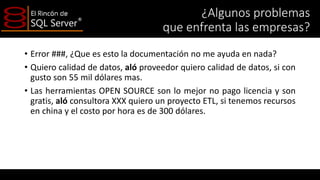 ¿Algunos problemas
que enfrenta las empresas?
• Error ###, ¿Que es esto la documentación no me ayuda en nada?
• Quiero calidad de datos, aló proveedor quiero calidad de datos, si con
gusto son 55 mil dólares mas.
• Las herramientas OPEN SOURCE son lo mejor no pago licencia y son
gratis, aló consultora XXX quiero un proyecto ETL, si tenemos recursos
en china y el costo por hora es de 300 dólares.

 
