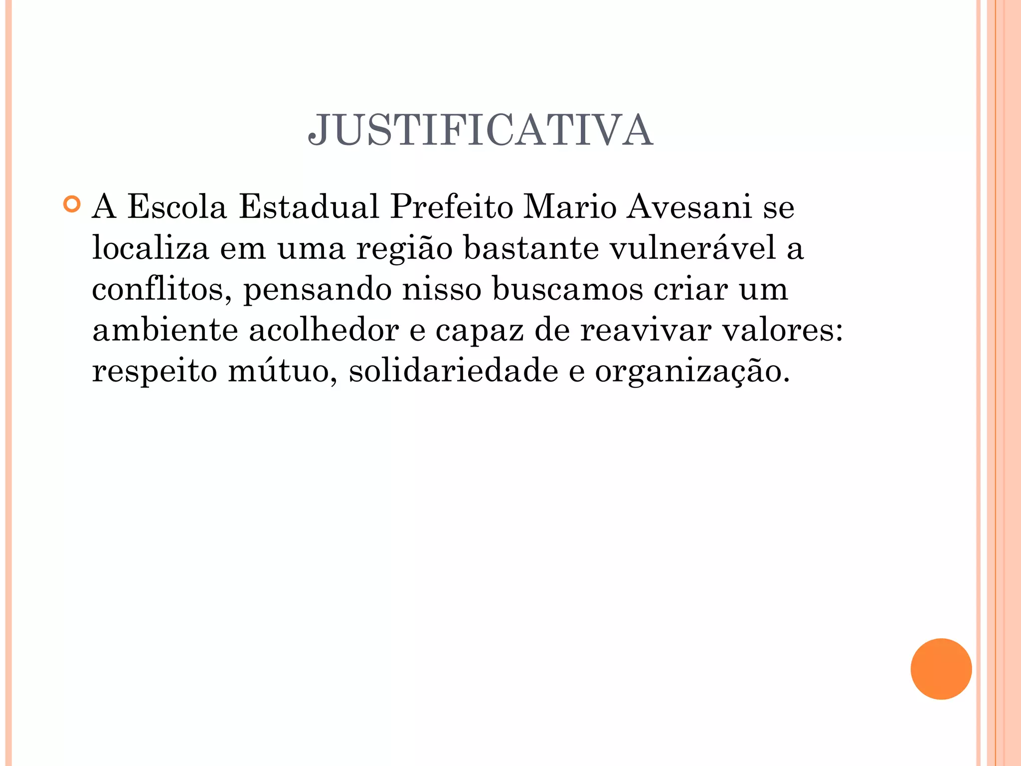 JUSTIFICATIVA
   A Escola Estadual Prefeito Mario Avesani se
    localiza em uma região bastante vulnerável a
    conflitos, pensando nisso buscamos criar um
    ambiente acolhedor e capaz de reavivar valores:
    respeito mútuo, solidariedade e organização.
 